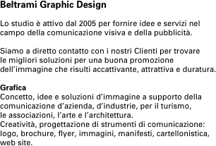 Beltrami Graphic Design

Lo studio è attivo dal 2005 per fornire idee e servizi nel campo della comunicazione visiva e della pubblicità.

Siamo a diretto contatto con i nostri Clienti per trovare 
le migliori soluzioni per una buona promozione dell’immagine che risulti accattivante, attrattiva e duratura.

Grafica 
Concetto, idee e soluzioni d’immagine a supporto della comunicazione d’azienda, d’industrie, per il turismo, 
le associazioni, l’arte e l’architettura.
Creatività, progettazione di strumenti di comunicazione:
logo, brochure, flyer, immagini, manifesti, cartellonistica, web site.
